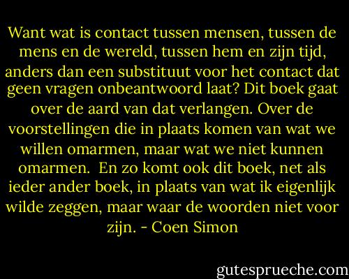 Want wat is contact tussen mensen, tussen de mens en de wereld, tussen hem en zijn tijd, anders dan een substituut voor het contact dat geen vragen onbeantwoord laat? Dit boek gaat over de aard van dat verlangen. Over de voorstellingen die in plaats komen van wat we willen omarmen, maar wat we niet kunnen omarmen. <br />En zo komt ook dit boek, net als ieder ander boek, in plaats van wat ik eigenlijk wilde zeggen, maar waar de woorden niet voor zijn. - Coen Simon