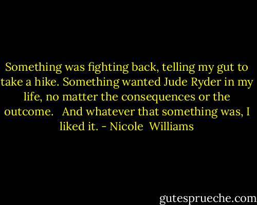 Something was fighting back, telling my gut to take a hike. Something wanted Jude Ryder in my life, no matter the consequences or the outcome. <br /><br />And whatever that something was, I liked it. - Nicole  Williams