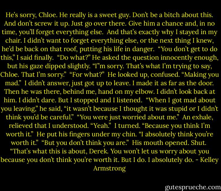 He’s sorry, Chloe. He really is a sweet guy. Don’t be a bitch about this. And don’t screw it up. Just go over there. Give him a chance and, in no time, you’ll forget everything else.<br /><br />And that’s exactly why I stayed in my chair. I didn’t want to forget everything else, or the next thing I knew, he’d be back on that roof, putting his life in danger.<br /><br />“You don’t get to do this,” I said finally.<br /><br />“Do what?” He asked the question innocently enough, but his gaze dipped slightly. “I”m sorry. That’s what I’m trying to say, Chloe. That I’m sorry.”<br /><br />“For what?”<br /><br />He looked up, confused. “Making you mad.”<br /><br />I didn’t answer, just got up to leave. I made it as far as the door. Then he was there, behind me, hand on my elbow. I didn’t look back at him. I didn’t dare. But I stopped and I listened.<br /><br />“When I got mad about you leaving,” he said, “it wasn’t because I thought it was stupid or I didn’t think you’d be careful.”<br /><br />“You were just worried about me.”<br /><br />An exhale, relieved that I understood. “Yeah.”<br /><br />I turned. “Because you think I’m worth it.”<br /><br />He put his fingers under my chin. “I absolutely think you’re worth it.”<br /><br />“But you don’t think you are.”<br /><br />His mouth opened. Shut.<br /><br />“That’s what this is about, Derek. You won’t let us worry about you because you don’t think you’re worth it. But I do. I absolutely do. - Kelley Armstrong