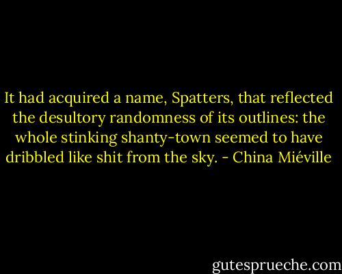 It had acquired a name, Spatters, that reflected the desultory randomness of its outlines: the whole stinking shanty-town seemed to have dribbled like shit from the sky. - China Miéville