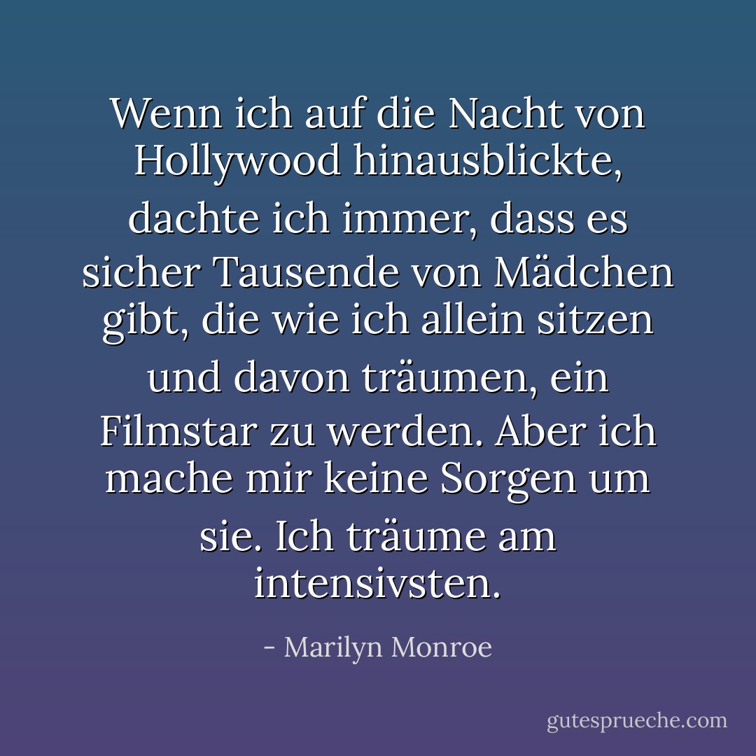 Wenn ich auf die Nacht von Hollywood hinausblickte, dachte ich immer, dass es sicher Tausende von Mädchen gibt, die wie ich allein sitzen und davon träumen, ein Filmstar zu werden. Aber ich mache mir keine Sorgen um sie. Ich träume am intensivsten. - Marilyn Monroe<