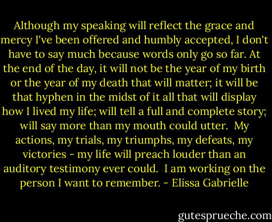 Although my speaking will reflect the grace and mercy I've been offered and humbly accepted, I don't have to say much because words only go so far. At the end of the day, it will not be the year of my birth or the year of my death that will matter; it will be that hyphen in the midst of it all that will display how I lived my life; will tell a full and complete story; will say more than my mouth could utter.<br /><br />My actions, my trials, my triumphs, my defeats, my victories - my life will preach louder than an auditory testimony ever could.<br /><br />I am working on the person I want to remember. - Elissa Gabrielle