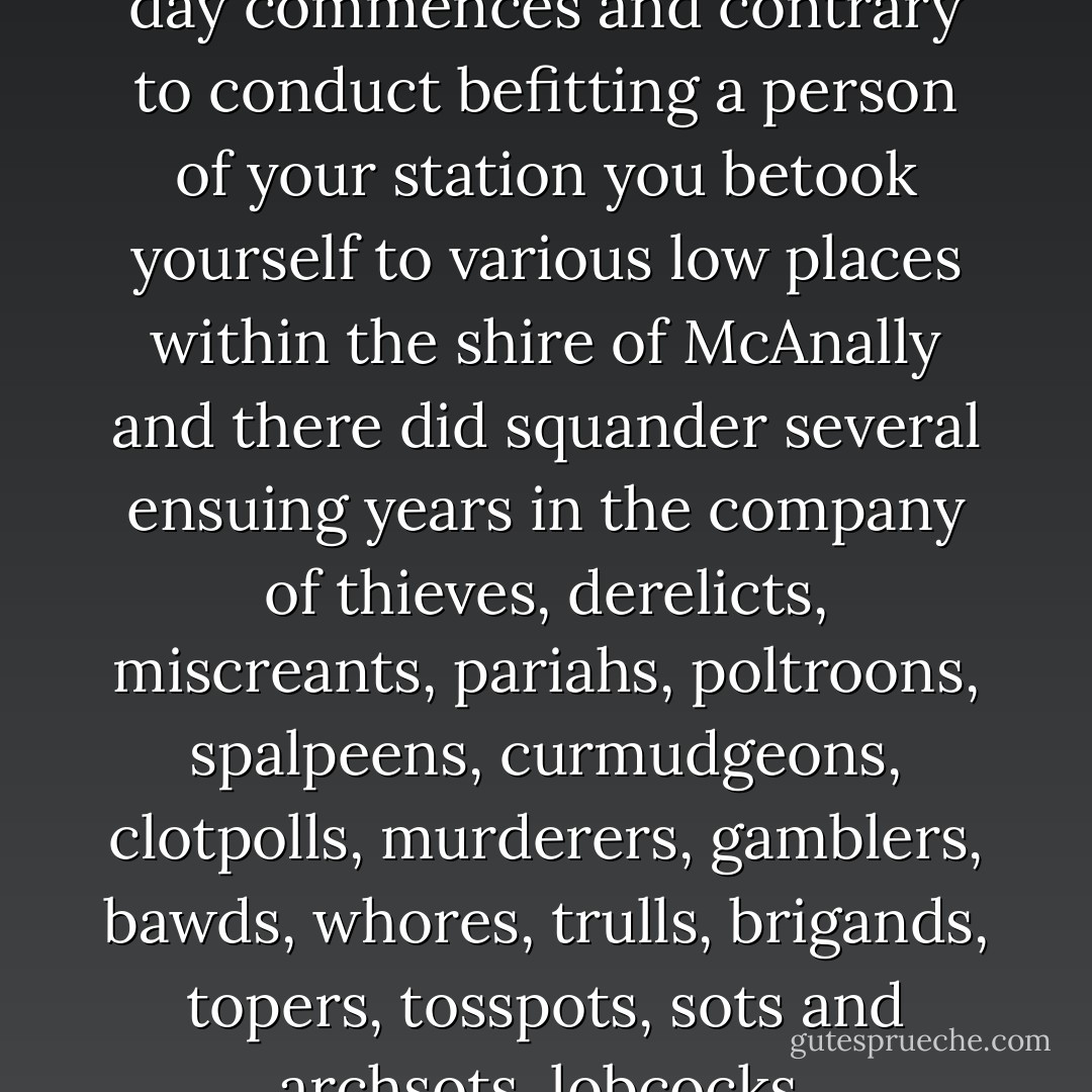Mr. Suttree it is our understanding that at curfew rightly decreed by law and in that hour wherein night draws to its proper close and the new day commences and contrary to conduct befitting a person of your station you betook yourself to various low places within the shire of McAnally and there did squander several ensuing years in the company of thieves, derelicts, miscreants, pariahs, poltroons, spalpeens, curmudgeons, clotpolls, murderers, gamblers, bawds, whores, trulls, brigands, topers, tosspots, sots and archsots, lobcocks, smellsmocks, runagates, rakes, and other assorted and felonious debauchees.<br /><br />I was drunk, cried Suttree. - Cormac McCarthy