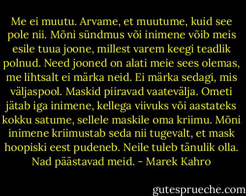 Me ei muutu. Arvame, et muutume, kuid see pole nii. Mõni sündmus või inimene võib meis esile tuua joone, millest varem keegi teadlik polnud. Need jooned on alati meie sees olemas, me lihtsalt ei märka neid. Ei märka sedagi, mis väljaspool. Maskid piiravad vaatevälja. Ometi jätab iga inimene, kellega viivuks või aastateks kokku satume, sellele maskile oma kriimu. Mõni inimene kriimustab seda nii tugevalt, et mask hoopiski eest pudeneb. Neile tuleb tänulik olla. Nad päästavad meid. - Marek Kahro