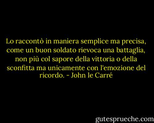 Lo raccontò in maniera semplice ma precisa, come un buon soldato rievoca una battaglia, non più col sapore della vittoria o della sconfitta ma unicamente con l'emozione del ricordo. - John le Carré