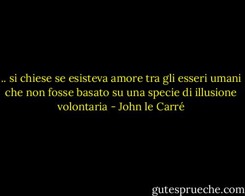 .. si chiese se esisteva amore tra gli esseri umani che non fosse basato su una specie di illusione volontaria - John le Carré