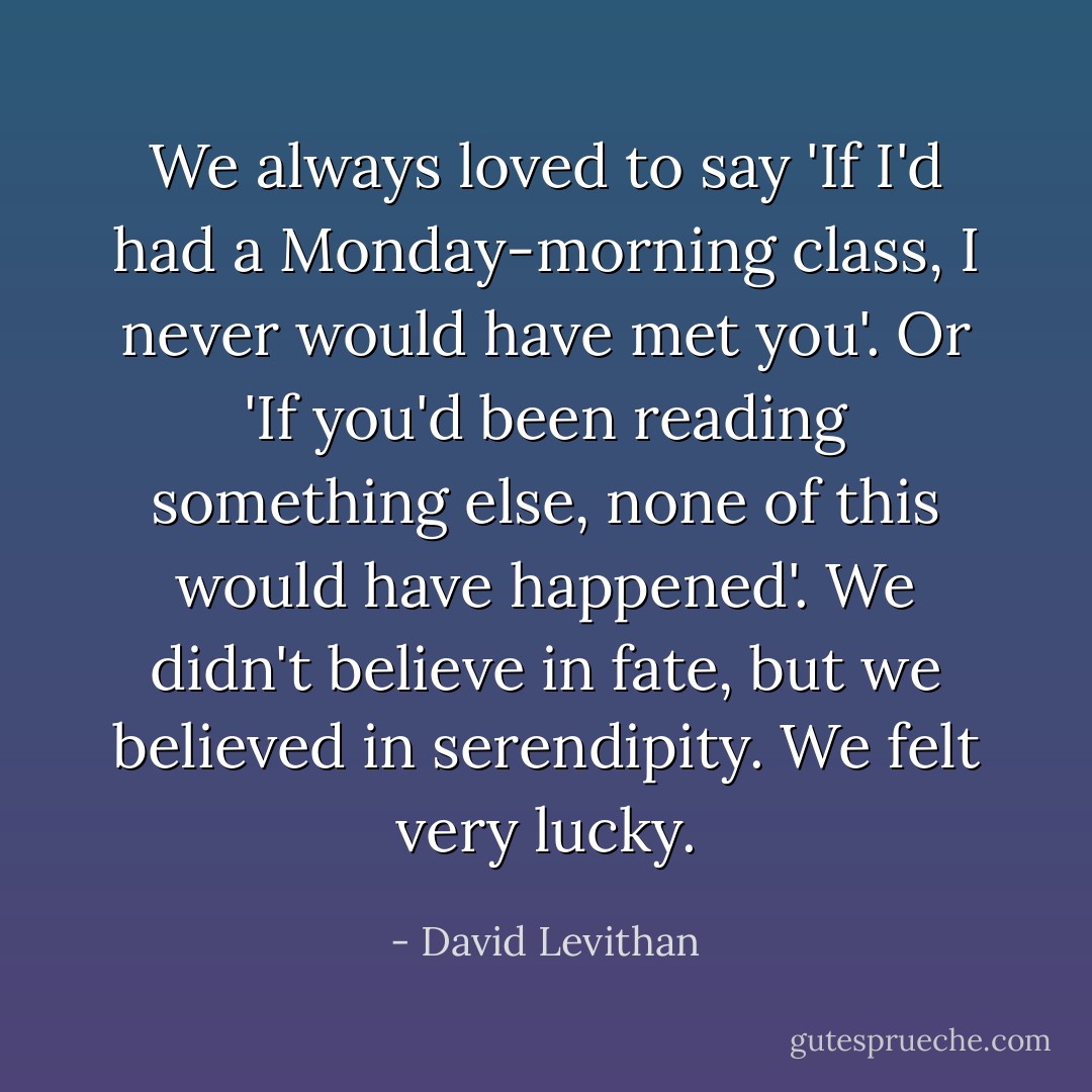 We always loved to say 'If I'd had a Monday-morning class, I never would have met you'. Or 'If you'd been reading something else, none of this would have happened'. We didn't believe in fate, but we believed in serendipity. We felt very lucky. - David Levithan