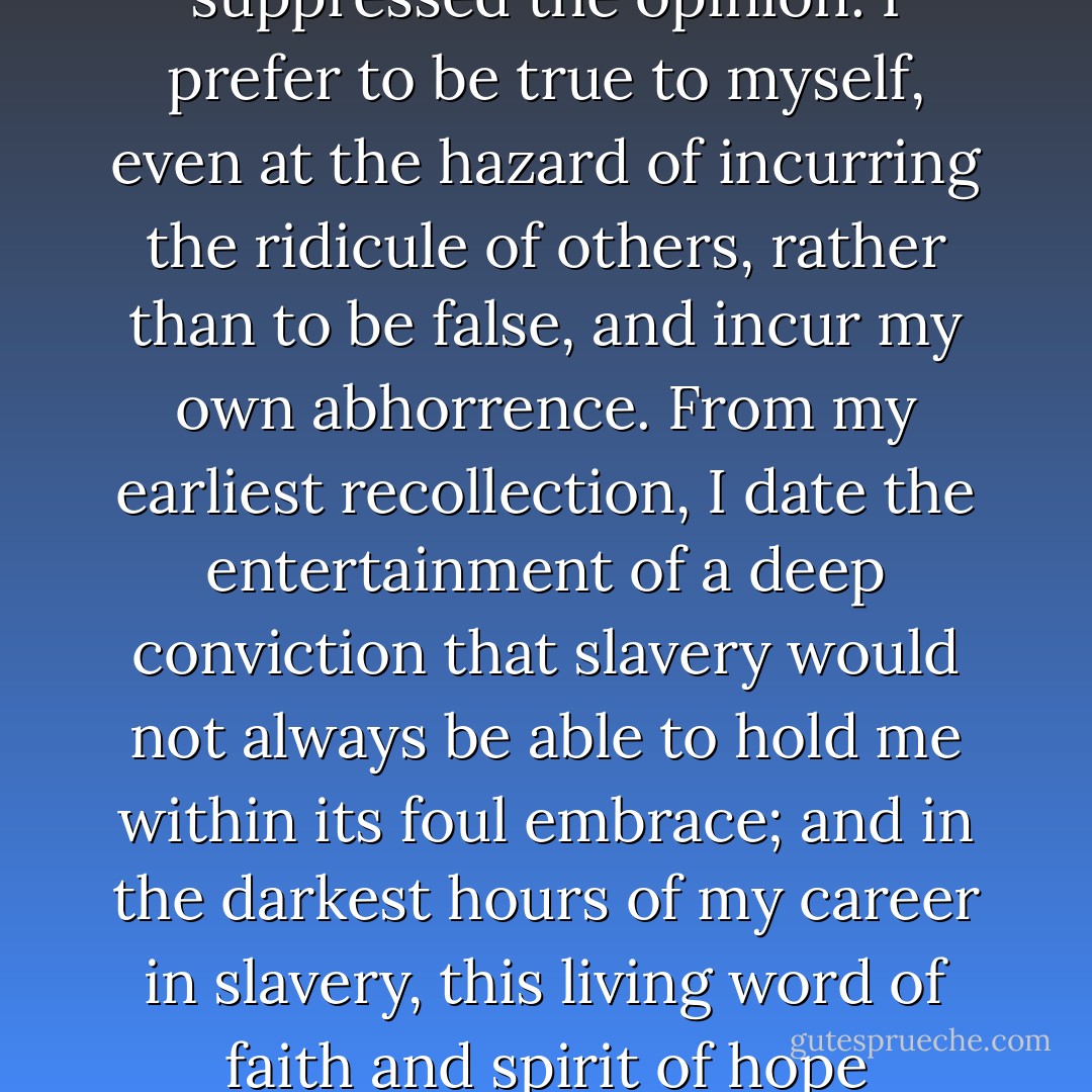 I may be deemed superstitious, and even egotistical, in regarding this event as a special interposition of divine Providence in my favor. But I should be false to the earlierst sentiments of my soul, if I suppressed the opinion. I prefer to be true to myself, even at the hazard of incurring the ridicule of others, rather than to be false, and incur my own abhorrence. From my earliest recollection, I date the entertainment of a deep conviction that slavery would not always be able to hold me within its foul embrace; and in the darkest hours of my career in slavery, this living word of faith and spirit of hope departed not from me, but remained like ministering angels to cheer me through the gloom. This good spirit was from God, and to him I offer thanksgiving and praise. - Frederick Douglass