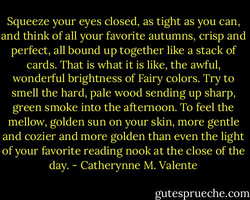 Squeeze your eyes closed, as tight as you can, and think of all your favorite autumns, crisp and perfect, all bound up together like a stack of cards. That is what it is like, the awful, wonderful brightness of Fairy colors. Try to smell the hard, pale wood sending up sharp, green smoke into the afternoon. To feel the mellow, golden sun on your skin, more gentle and cozier and more golden than even the light of your favorite reading nook at the close of the day. - Catherynne M. Valente