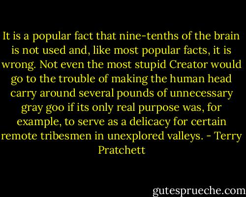 It is a popular fact that nine-tenths of the brain is not used and, like most popular facts, it is wrong. Not even the most stupid Creator would go to the trouble of making the human head carry around several pounds of unnecessary gray goo if its only real purpose was, for example, to serve as a delicacy for certain remote tribesmen in unexplored valleys. - Terry Pratchett
