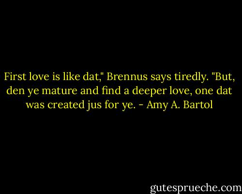 First love is like dat," Brennus says tiredly. "But, den ye mature and find a deeper love, one dat was created jus for ye. - Amy A. Bartol