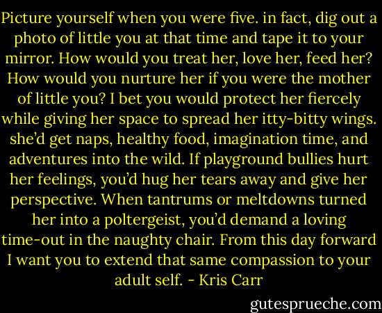 Picture yourself when you were five. in fact, dig out a photo of little you at that time and tape it to your mirror. How would you treat her, love her, feed her? How would you nurture her if you were the mother of little you? I bet you would protect her fiercely while giving her space to spread her itty-bitty wings. she’d get naps, healthy food, imagination time, and adventures into the wild. If playground bullies hurt her feelings, you’d hug her tears away and give her perspective. When tantrums or meltdowns turned her into a poltergeist, you’d demand a loving time-out in the naughty chair. From this day forward I want you to extend that same compassion to your adult self. - Kris Carr