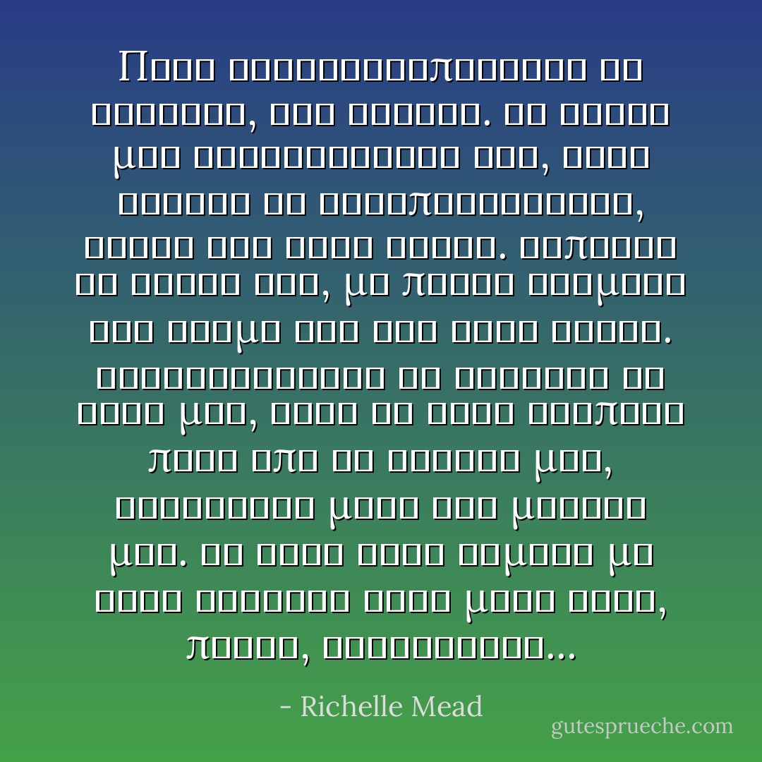 Πριν συνειδητοποιησει τι γινοταν, τον φιλησα. Τα χειλη μας συναντηθηκαν και, οταν ενιωσα να ανταποκρινεται, ηξερα οτι ειχα δικιο. Εσπρωξε το βαρος του, με πιεσε αναμεσα στο κορμι του και στον τοιχο. Εξακολουθουσε να κραταει το χερι μου, αλλα το αλλο τρυπωσε πισω απο το κεφαλι μου, γλιστρησε μεσα στα μαλλια μου. Το φιλι ηταν γεματο με τοση ενταση΄ ειχε μεσα οργη, παθος, ανακουφιση... - Richelle Mead