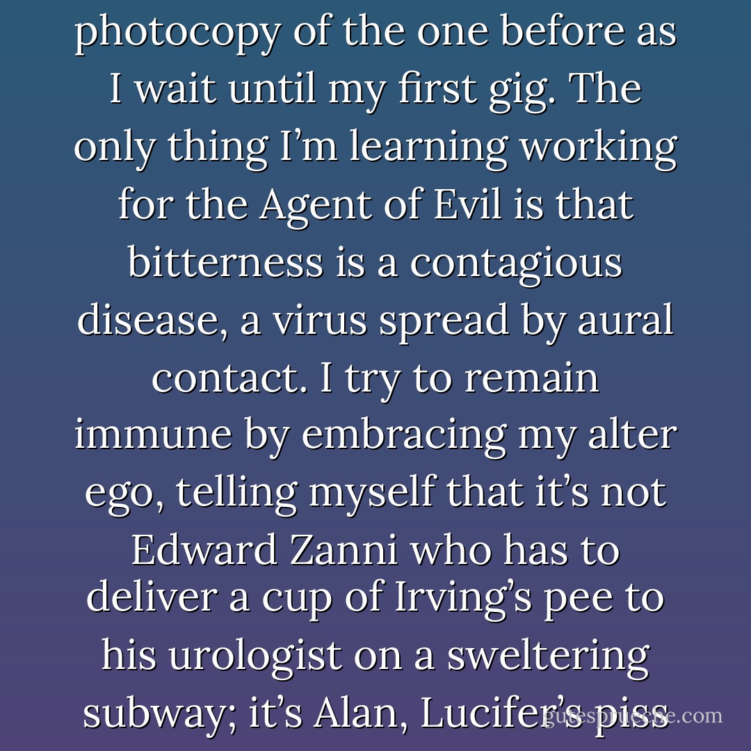 The rest of August passes with Xerox monotony, each day a photocopy of the one before as I wait until my first gig. The only thing I’m learning working for the Agent of Evil is that bitterness is a contagious disease, a virus spread by aural contact. I try to remain immune by embracing my alter ego, telling myself that it’s not Edward Zanni who has to deliver a cup of Irving’s pee to his urologist on a sweltering subway; it’s Alan, Lucifer’s piss boy.<br /><br />It doesn’t work. - Marc Acito