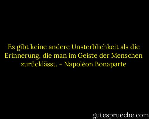 Es gibt keine andere Unsterblichkeit als die Erinnerung, die man im Geiste der Menschen zurücklässt. - Napoléon Bonaparte