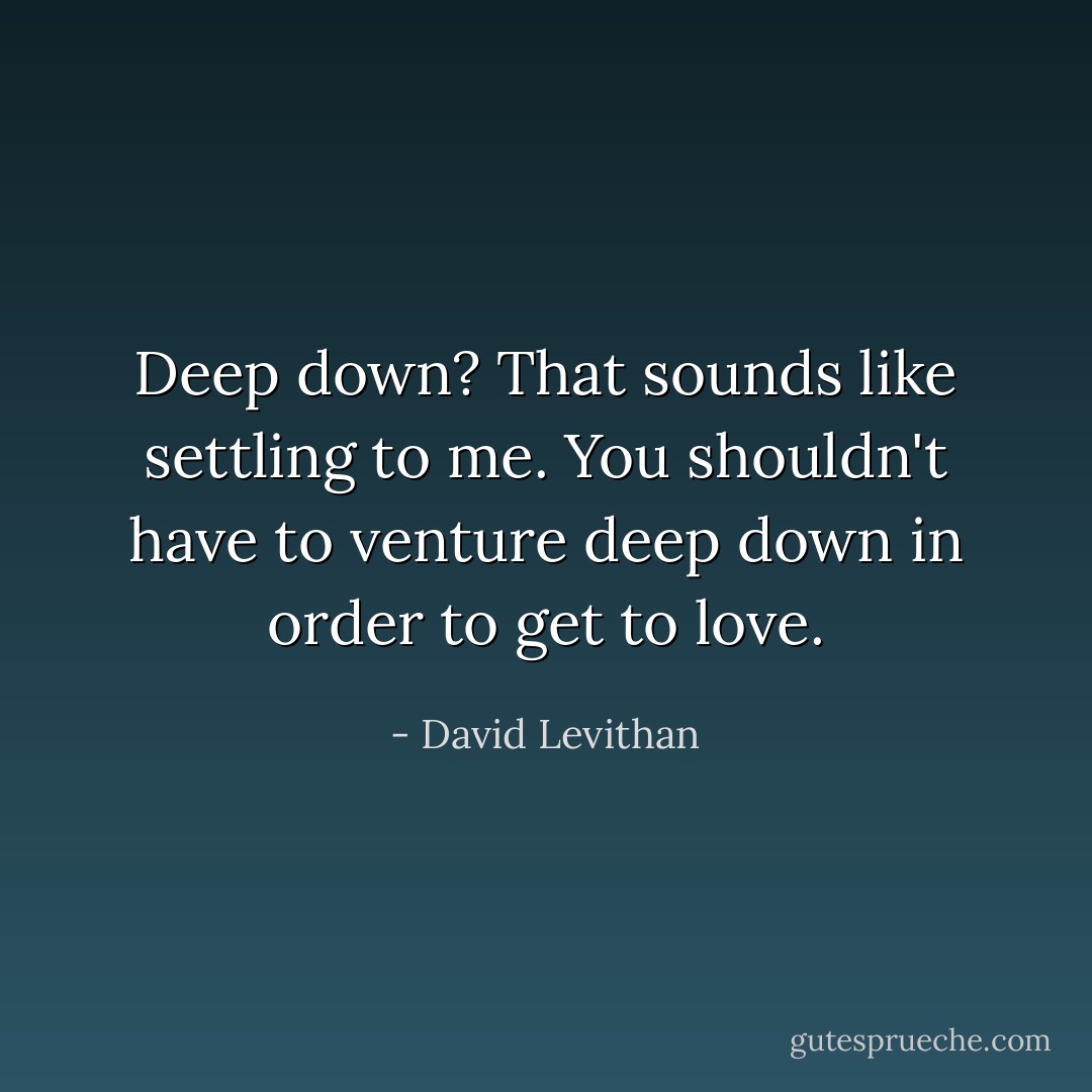 Deep down? That sounds like settling to me. You shouldn't have to venture deep down in order to get to love. - David Levithan
