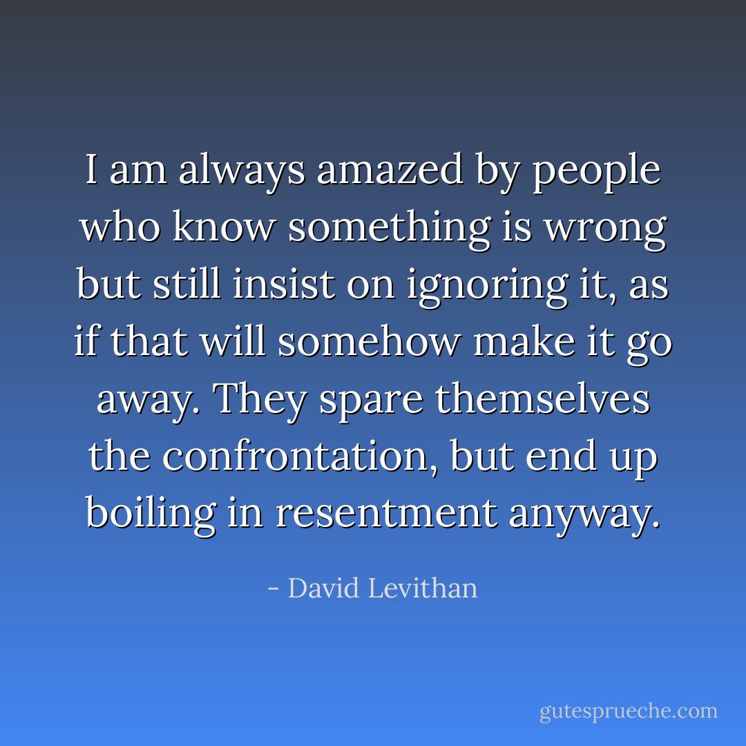 I am always amazed by people who know something is wrong but still insist on ignoring it, as if that will somehow make it go away. They spare themselves the confrontation, but end up boiling in resentment anyway. - David Levithan