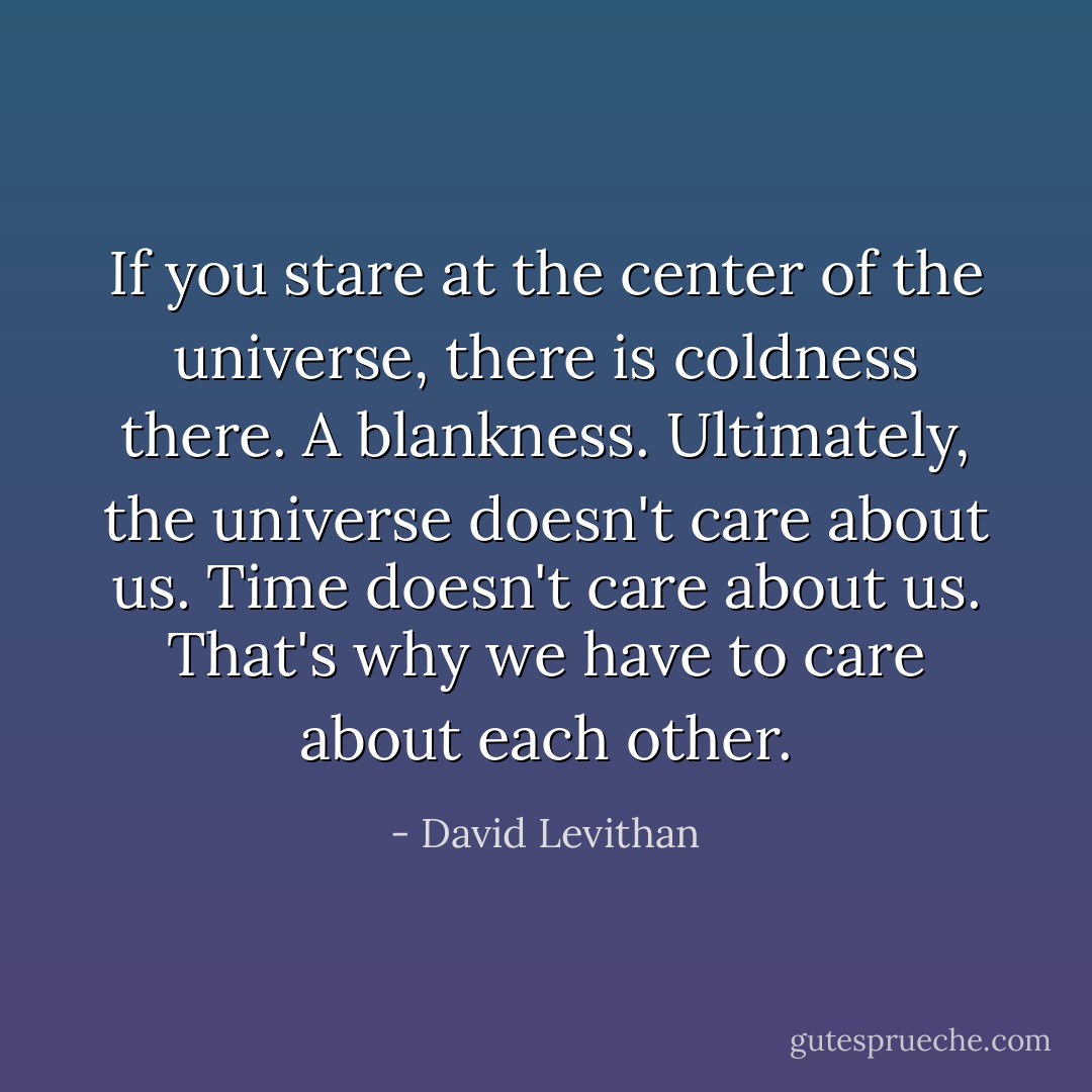 If you stare at the center of the universe, there is coldness there. A blankness. Ultimately, the universe doesn't care about us. Time doesn't care about us. That's why we have to care about each other. - David Levithan