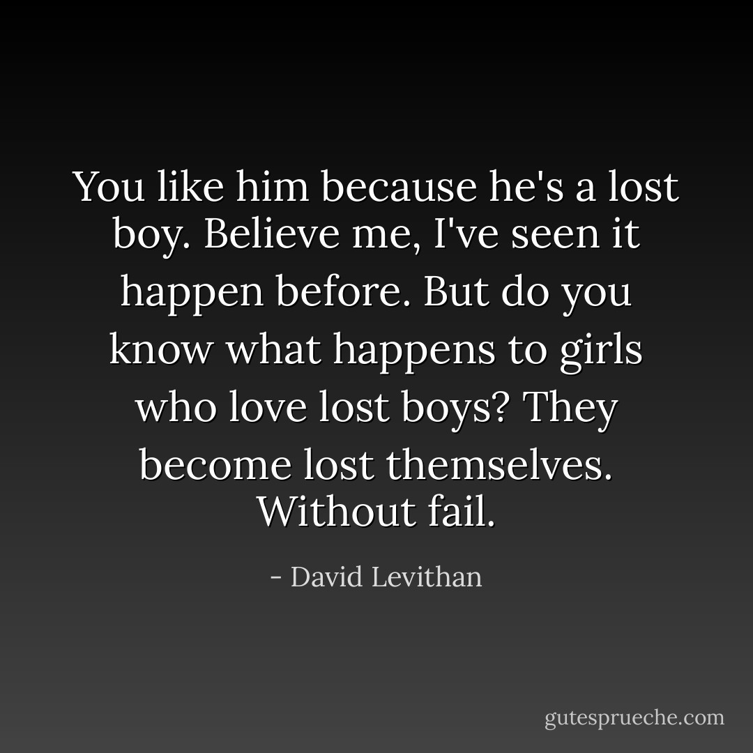You like him because he's a lost boy. Believe me, I've seen it happen before. But do you know what happens to girls who love lost boys? They become lost themselves. Without fail. - David Levithan