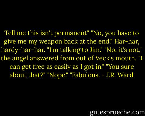 Tell me this isn't permanent"<br />"No, you have to give me my weapon back at the end."<br />Har-har, hardy-har-har. "I'm talking to Jim."<br />"No, it's not," the angel answered from out of Veck's mouth. "I can get free as easily as I got in."<br />"You sure about that?"<br />"Nope."<br />"Fabulous. - J.R. Ward