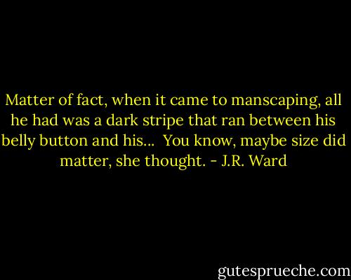 Matter of fact, when it came to manscaping, all he had was a dark stripe that ran between his belly button and his... <br />You know, maybe size did matter, she thought. - J.R. Ward