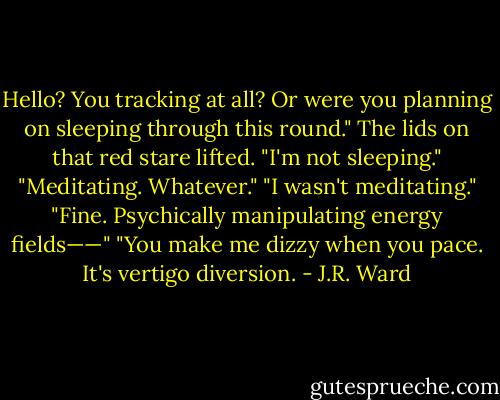 Hello? You tracking at all? Or were you planning on sleeping through this round."<br />The lids on that red stare lifted. "I'm not sleeping."<br />"Meditating. Whatever."<br />"I wasn't meditating."<br />"Fine. Psychically manipulating energy fields——"<br />"You make me dizzy when you pace. It's vertigo diversion. - J.R. Ward