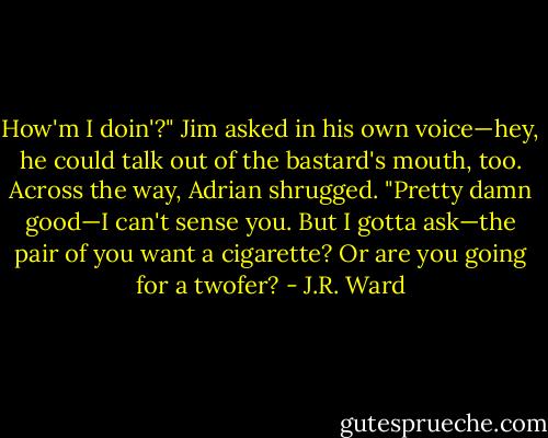 How'm I doin'?" Jim asked in his own voice—hey, he could talk out of the bastard's mouth, too.<br />Across the way, Adrian shrugged. "Pretty damn good—I can't sense you. But I gotta ask—the pair of you want a cigarette? Or are you going for a twofer? - J.R. Ward