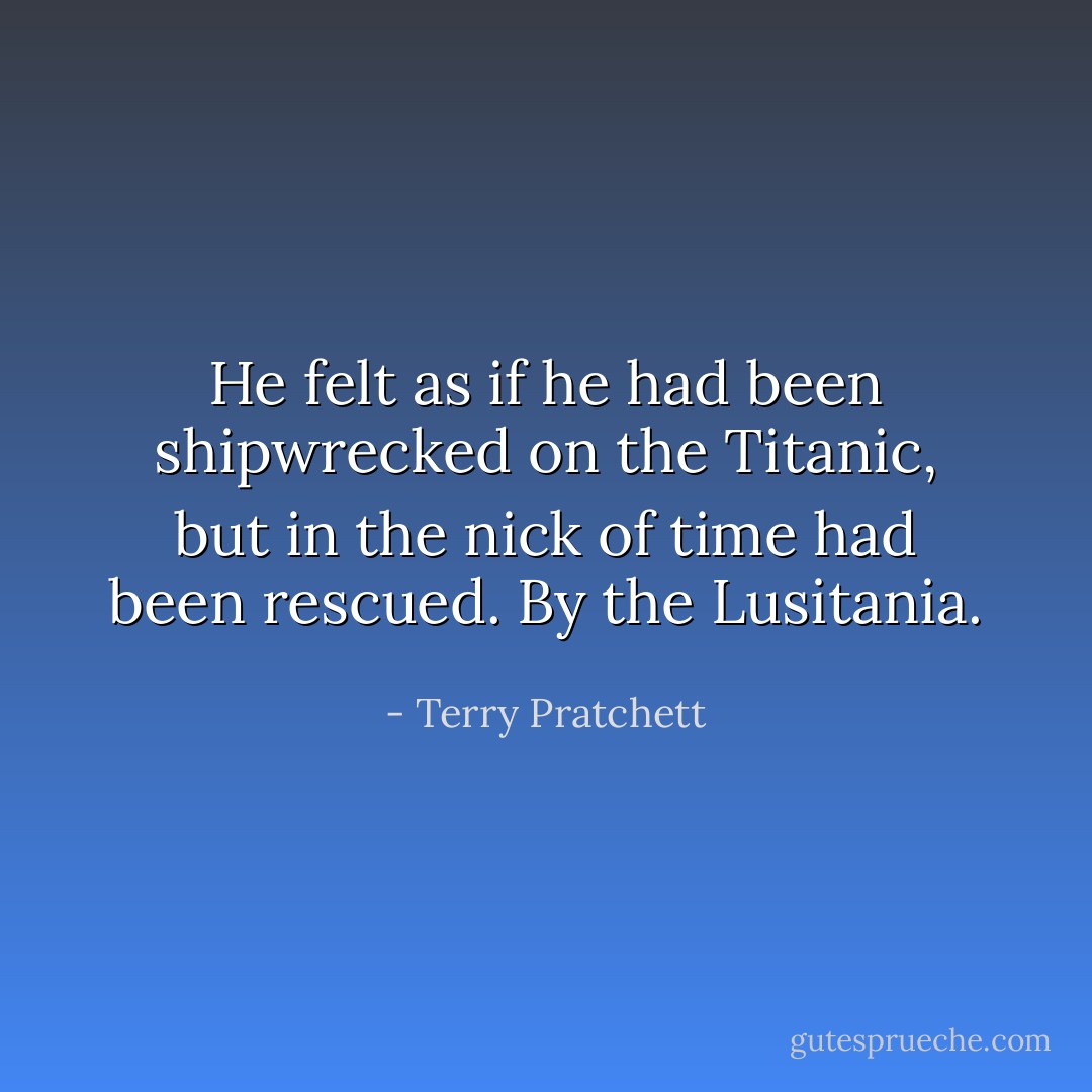 He felt as if he had been shipwrecked on the Titanic, but in the nick of time had been rescued. By the Lusitania. - Terry Pratchett