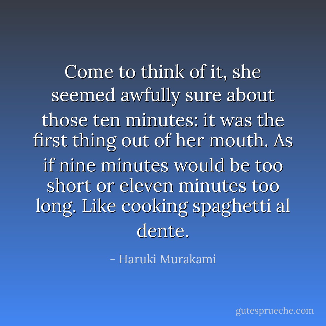 Come to think of it, she seemed awfully sure about those ten minutes: it was the first thing out of her mouth. As if nine minutes would be too short or eleven minutes too long. Like cooking spaghetti al dente. - Haruki Murakami