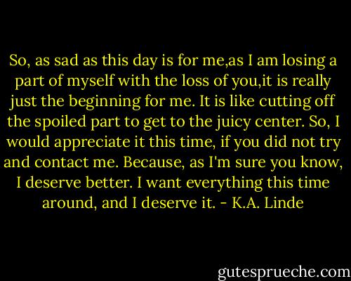 So, as sad as this day is for me,as I am losing a part of myself with the loss of you,it is really just the beginning for me. It is like cutting off the spoiled part to get to the juicy center. So, I would appreciate it this time, if you did not try and contact me. Because, as I'm sure you know, I deserve better. I want everything this time around, and I deserve it. - K.A. Linde