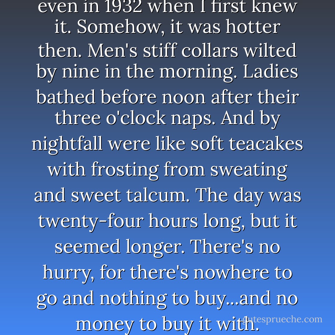 Maycomb was a tired old town, even in 1932 when I first knew it. Somehow, it was hotter then. Men's stiff collars wilted by nine in the morning. Ladies bathed before noon after their three o'clock naps. And by nightfall were like soft teacakes with frosting from sweating and sweet talcum. The day was twenty-four hours long, but it seemed longer. There's no hurry, for there's nowhere to go and nothing to buy...and no money to buy it with. - Harper Lee