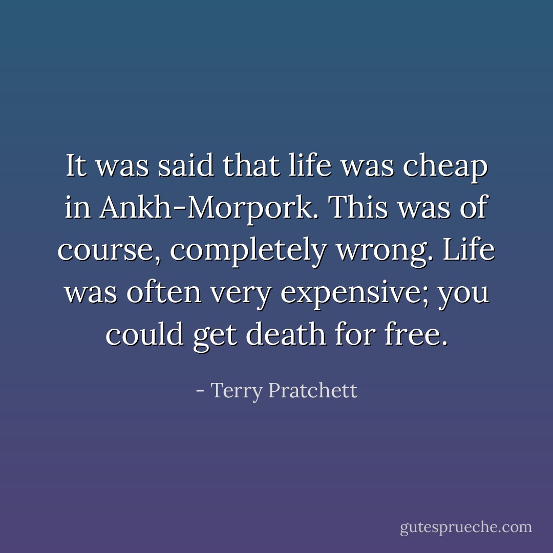 It was said that life was cheap in Ankh-Morpork. This was of course, completely wrong. Life was often very expensive; you could get death for free. - Terry Pratchett