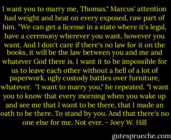 I want you to marry me, Thomas." Marcus' attention had weight and heat on every exposed, raw part of him. "We can get a license in a state where it's legal, have a ceremony wherever you want, however you want. And I don't care if there's no law for it on the books, it will be the law between you and me and whatever God there is. I want it to be impossible for us to leave each other without a hell of a lot of paperwork, ugly custody battles over furniture, whatever.<br /><br />"I want to marry you," he repeated. "I want you to know that every morning when you wake up and see me that I want to be there, that I made an oath to be there. To stand by you. And that there's no one else for me. Not ever. - Joey W. Hill