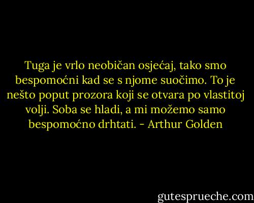 Tuga je vrlo neobičan osjećaj, tako smo bespomoćni kad se s njome suočimo. To je nešto poput prozora koji se otvara po vlastitoj volji. Soba se hladi, a mi možemo samo bespomoćno drhtati. - Arthur Golden