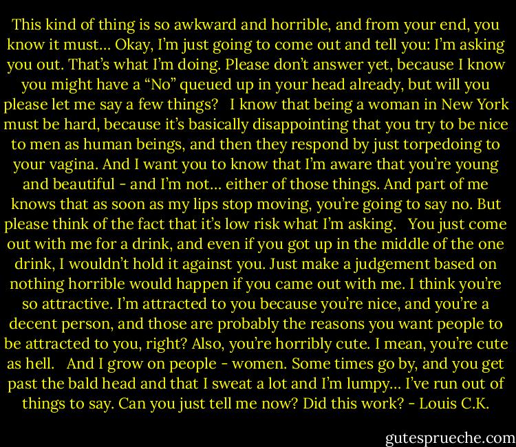 This kind of thing is so awkward and horrible, and from your end, you know it must… Okay, I’m just going to come out and tell you: I’m asking you out. That’s what I’m doing. Please don’t answer yet, because I know you might have a “No” queued up in your head already, but will you please let me say a few things?<br /><br /> I know that being a woman in New York must be hard, because it’s basically disappointing that you try to be nice to men as human beings, and then they respond by just torpedoing to your vagina. And I want you to know that I’m aware that you’re young and beautiful - and I’m not… either of those things. And part of me knows that as soon as my lips stop moving, you’re going to say no. But please think of the fact that it’s low risk what I’m asking.<br /><br /> You just come out with me for a drink, and even if you got up in the middle of the one drink, I wouldn’t hold it against you. Just make a judgement based on nothing horrible would happen if you came out with me. I think you’re so attractive. I’m attracted to you because you’re nice, and you’re a decent person, and those are probably the reasons you want people to be attracted to you, right? Also, you’re horribly cute. I mean, you’re cute as hell.<br /><br /> And I grow on people - women. Some times go by, and you get past the bald head and that I sweat a lot and I’m lumpy… I’ve run out of things to say. Can you just tell me now? Did this work? - Louis C.K.