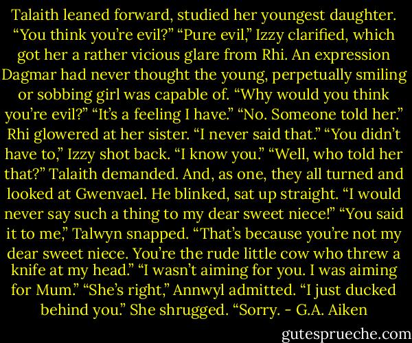 Talaith leaned forward, studied her youngest daughter. “You think you’re evil?”<br />“Pure evil,” Izzy clarified, which got her a rather vicious glare from Rhi. An expression Dagmar had never thought the young,<br />perpetually smiling or sobbing girl was capable of.<br />“Why would you think you’re evil?”<br />“It’s a feeling I have.”<br />“No. Someone told her.”<br />Rhi glowered at her sister. “I never said that.”<br />“You didn’t have to,” Izzy shot back. “I know you.”<br />“Well, who told her that?” Talaith demanded.<br />And, as one, they all turned and looked at Gwenvael.<br />He blinked, sat up straight. “I would never say such a thing to my dear sweet niece!”<br />“You said it to me,” Talwyn snapped.<br />“That’s because you’re not my dear sweet niece. You’re the rude little cow who threw a knife at my head.”<br />“I wasn’t aiming for you. I was aiming for Mum.”<br />“She’s right,” Annwyl admitted. “I just ducked behind you.” She shrugged. “Sorry. - G.A. Aiken