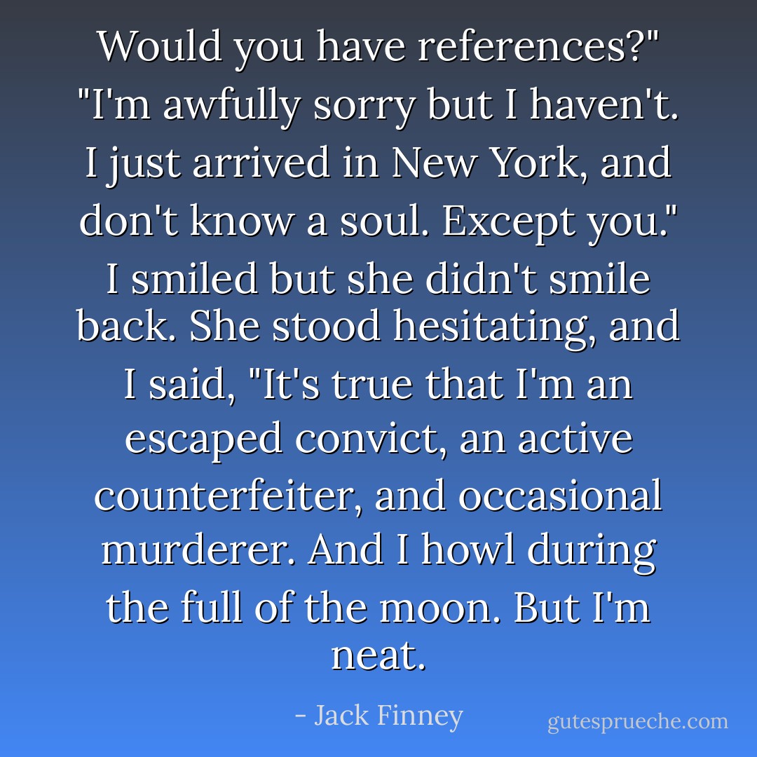 Would you have references?"<br />"I'm awfully sorry but I haven't. I just arrived in New York, and don't know a soul. Except you." I smiled but she didn't smile back. She stood hesitating, and I said, "It's true that I'm an escaped convict, an active counterfeiter, and occasional murderer. And I howl during the full of the moon. But I'm neat. - Jack Finney