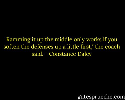 Ramming it up the middle only works if you soften the defenses up a little first," the coach said. - Constance Daley