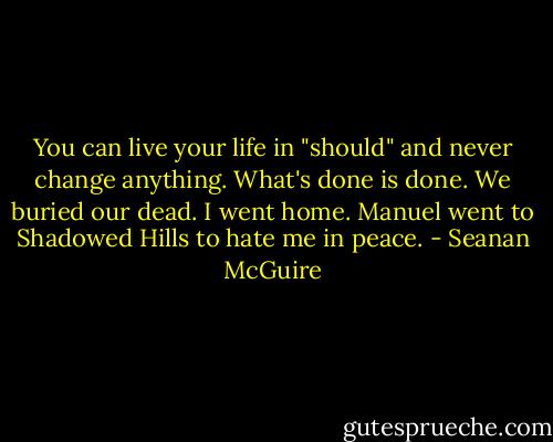 You can live your life in "should" and never change anything. What's done is done. We buried our dead. I went home. Manuel went to Shadowed Hills to hate me in peace. - Seanan McGuire