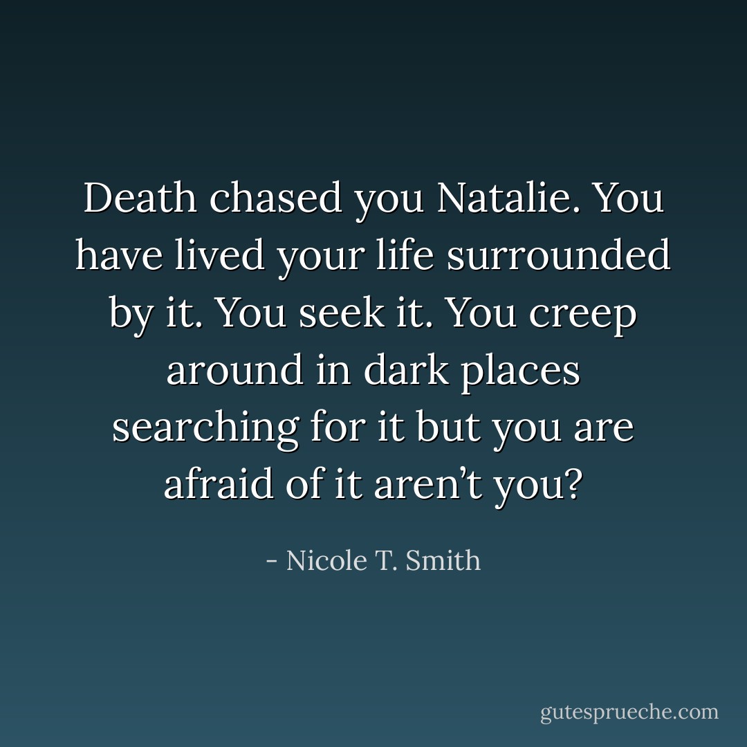 Death chased you Natalie. You have lived your life surrounded by it. You seek it. You creep around in dark places searching for it but you are afraid of it aren’t you? - Nicole T. Smith