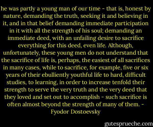 he was partly a young man of our time - that is, honest by nature, demanding the truth, seeking it and believing in it, and in that belief demanding immediate participation in it with all the strength of his soul; demanding an immediate deed, with an unfailing desire to sacrifice everything for this deed, even life. Although, unfortunately, these young men do not understand that the sacrifice of life is, perhaps, the easiest of all sacrifices in many cases, while to sacrifice, for example, five or six years of their ebulliently youthful life to hard, difficult studies, to learning, in order to increase tenfold their strength to serve the very truth and the very deed that they loved and set out to accomplish - such sacrifice is often almost beyond the strength of many of them. - Fyodor Dostoevsky