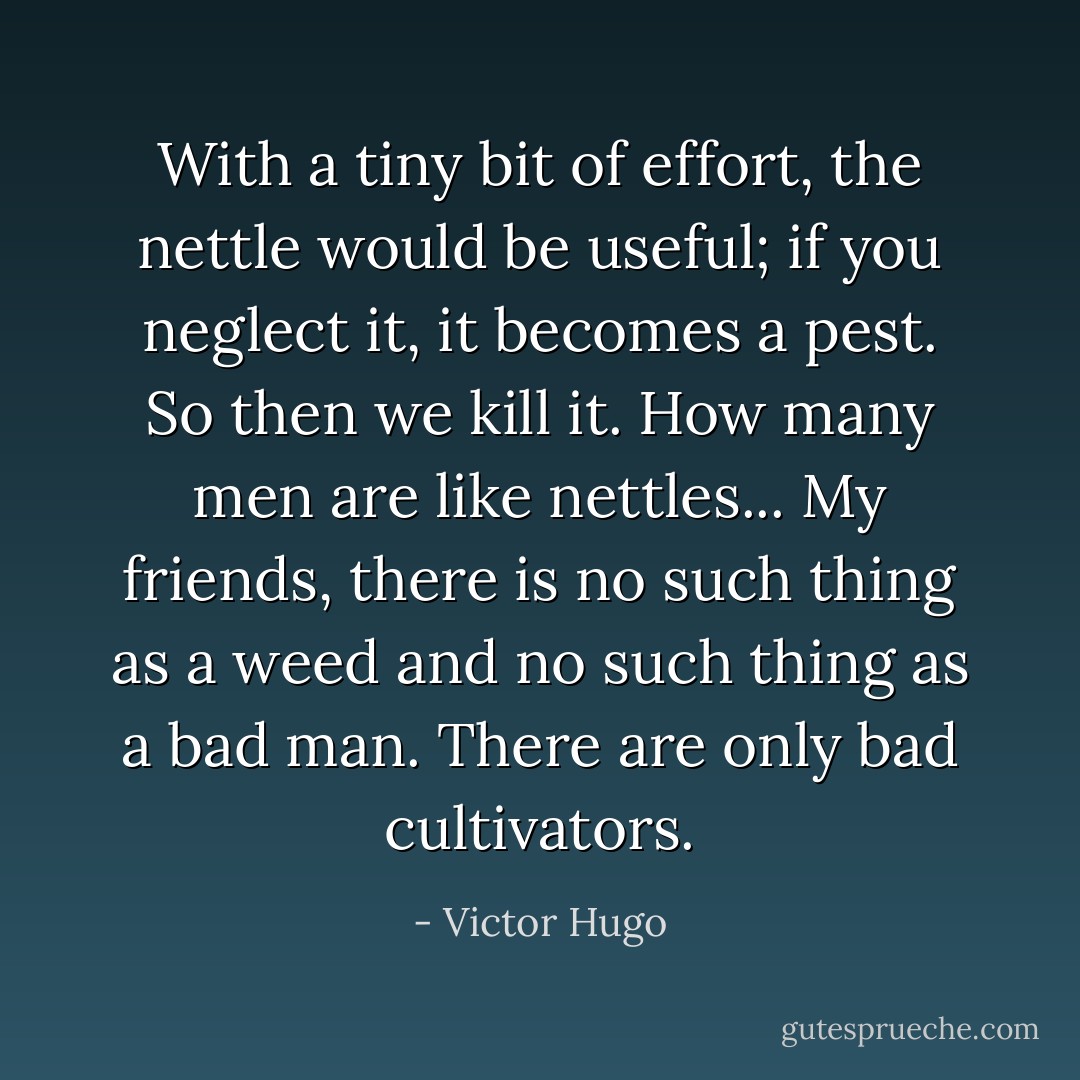 With a tiny bit of effort, the nettle would be useful; if you neglect it, it becomes a pest. So then we kill it. How many men are like nettles... My friends, there is no such thing as a weed and no such thing as a bad man. There are only bad cultivators. - Victor Hugo