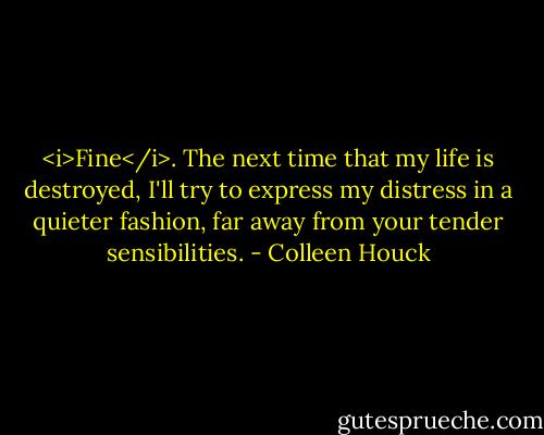 <i>Fine</i>. The next time that my life is destroyed, I'll try to express my distress in a quieter fashion, far away from your tender sensibilities. - Colleen Houck