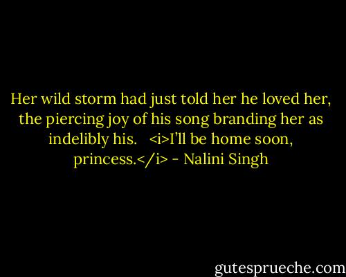 Her wild storm had just told her he loved her, the piercing joy of his song branding her as indelibly his. <br /><br /><i>I’ll be home soon, princess.</i> - Nalini Singh