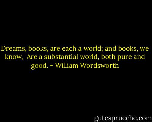 Dreams, books, are each a world; and books, we know, <br />Are a substantial world, both pure and good. - William Wordsworth