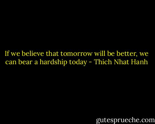 If we believe that tomorrow will be better, we can bear a hardship today - Thich Nhat Hanh