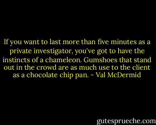 If you want to last more than five minutes as a private investigator, you've got to have the instincts of a chameleon. Gumshoes that stand out in the crowd are as much use to the client as a chocolate chip pan. - Val McDermid