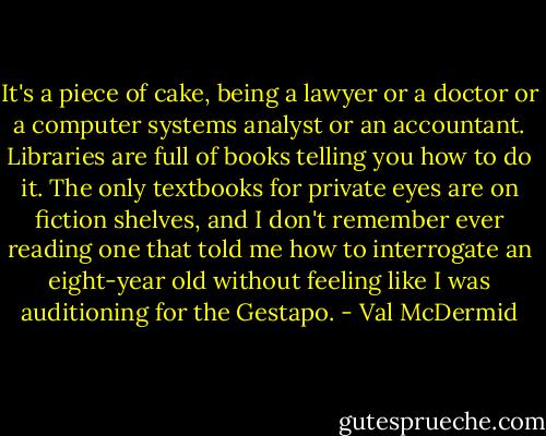 It's a piece of cake, being a lawyer or a doctor or a computer systems analyst or an accountant. Libraries are full of books telling you how to do it. The only textbooks for private eyes are on fiction shelves, and I don't remember ever reading one that told me how to interrogate an eight-year old without feeling like I was auditioning for the Gestapo. - Val McDermid