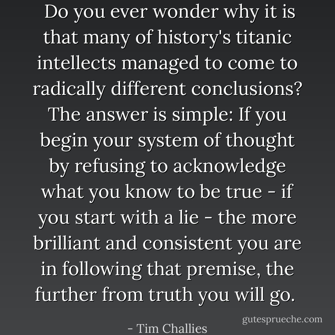  Do you ever wonder why it is that many of history's titanic intellects managed to come to radically different conclusions? The answer is simple: If you begin your system of thought by refusing to acknowledge what you know to be true - if you start with a lie - the more brilliant and consistent you are in following that premise, the further from truth you will go.  - Tim Challies