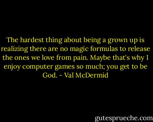 The hardest thing about being a grown up is realizing there are no magic formulas to release the ones we love from pain. Maybe that's why I enjoy computer games so much; you get to be God. - Val McDermid